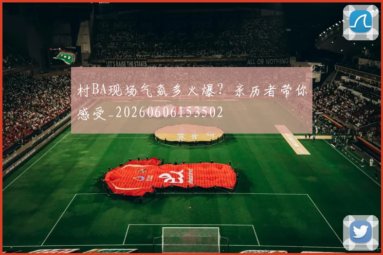 村BA现场气氛多火爆？亲历者带你感受_20260606153502