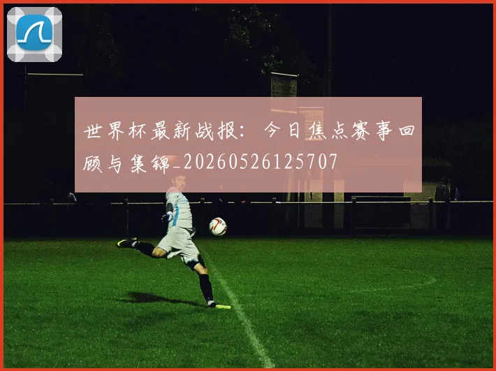 世界杯最新战报：今日焦点赛事回顾与集锦_20260526125707