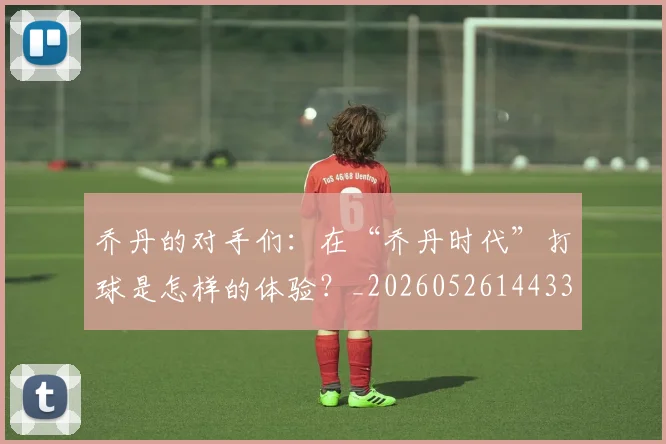 乔丹的对手们：在“乔丹时代”打球是怎样的体验？_20260526144331
