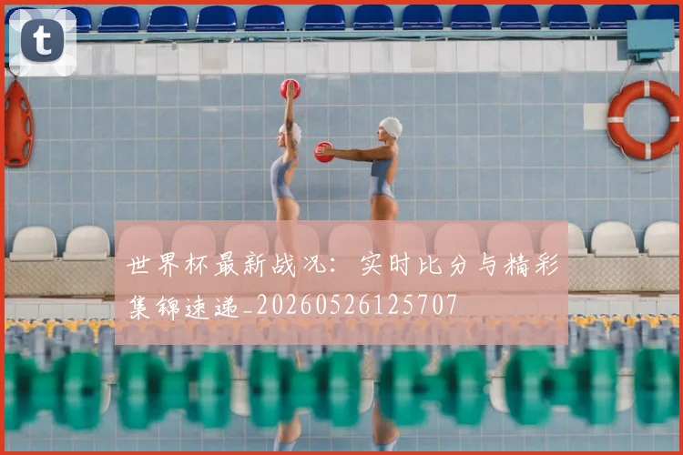世界杯最新战况:实时比分与精彩集锦速递_20260526125707