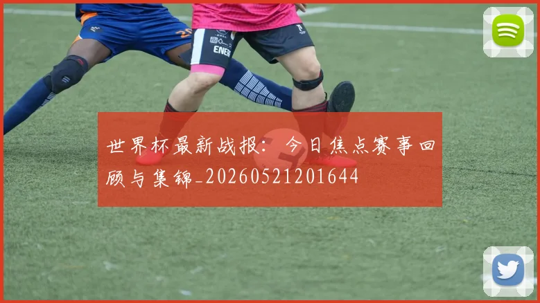 世界杯最新战报:今日焦点赛事回顾与集锦_20260521201644
