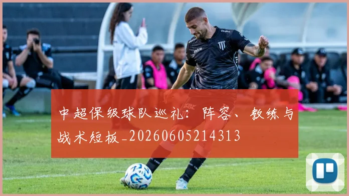 中超保级球队巡礼：阵容、教练与战术短板_20260605214313