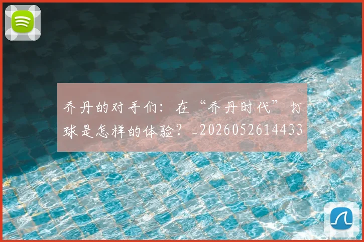乔丹的对手们：在“乔丹时代”打球是怎样的体验？_20260526144331