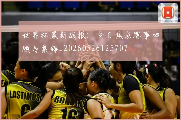 世界杯最新战报:今日焦点赛事回顾与集锦_20260526125707