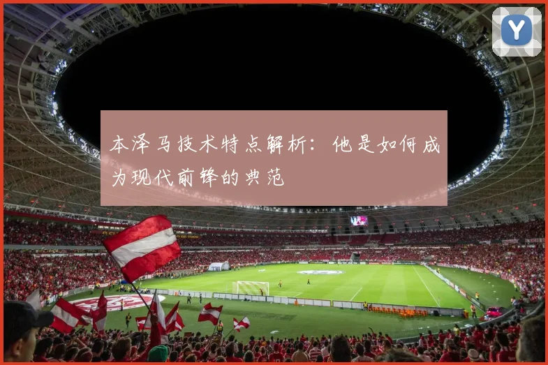 本泽马技术特点解析：他是如何成为现代前锋的典范