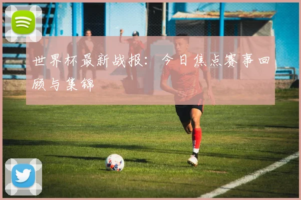 世界杯最新战报:今日焦点赛事回顾与集锦
