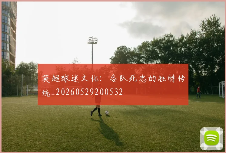 英超球迷文化:各队死忠的独特传统_20260529200532